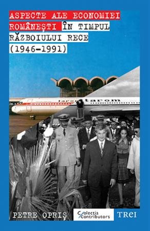 Aspecte ale economiei românești în timpul Războiului Rece (1946-1991) - Petre Opriș